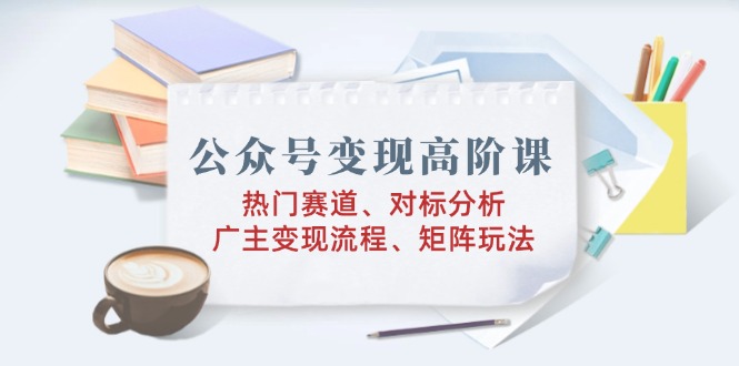 （14177期）公众号变现高阶课：热门赛道、对标分析、广告主变现流程、矩阵玩法-七宝：认真做好一件事