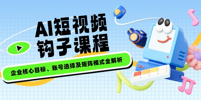 （14266期）AI短视频钩子课程，企业核心目标、账号选择及矩阵模式全解析-七宝：认真做好一件事