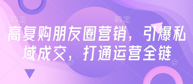 高复购朋友圈营销，引爆私域成交，打通运营全链-七宝：认真做好一件事
