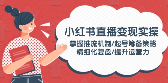 （14189期）小红书直播变现实操：掌握推流机制/起号筹备策略/精细化复盘/提升运营力-七宝：认真做好一件事