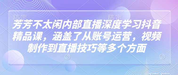 芳芳不太闲内部直播深度学习抖音精品课，涵盖了从账号运营，视频制作到直播技巧等多个方面-七宝：认真做好一件事